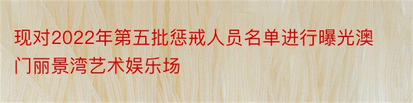 现对2022年第五批惩戒人员名单进行曝光澳门丽景湾艺术娱乐场