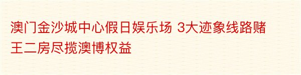 澳门金沙城中心假日娱乐场 3大迹象线路赌王二房尽揽澳博权益