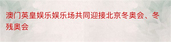 澳门英皇娱乐娱乐场共同迎接北京冬奥会、冬残奥会