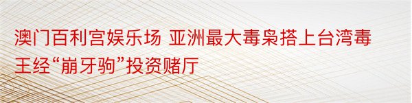 澳门百利宫娱乐场 亚洲最大毒枭搭上台湾毒王经“崩牙驹”投资赌厅