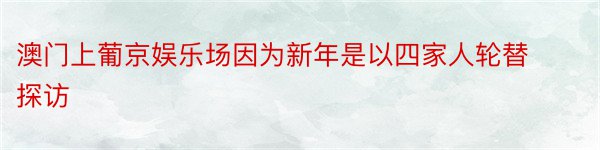 澳门上葡京娱乐场因为新年是以四家人轮替探访