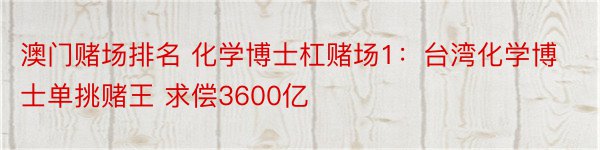 澳门赌场排名 化学博士杠赌场1：台湾化学博士单挑赌王 求偿3600亿