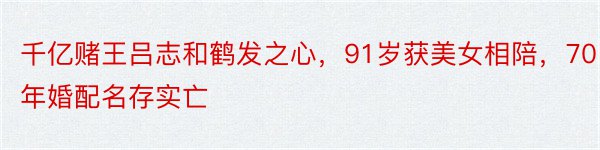 千亿赌王吕志和鹤发之心，91岁获美女相陪，70年婚配名存实亡