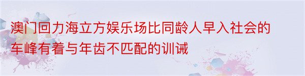 澳门回力海立方娱乐场比同龄人早入社会的车峰有着与年齿不匹配的训诫