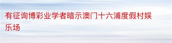 有征询博彩业学者暗示澳门十六浦度假村娱乐场