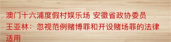 澳门十六浦度假村娱乐场 安徽省政协委员王亚林：忽视范例赌博罪和开设赌场罪的法律适用