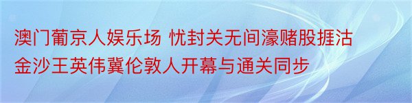 澳门葡京人娱乐场 忧封关无间濠赌股捱沽 金沙王英伟冀伦敦人开幕与通关同步