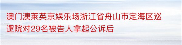 澳门澳莱英京娱乐场浙江省舟山市定海区巡逻院对29名被告人拿起公诉后