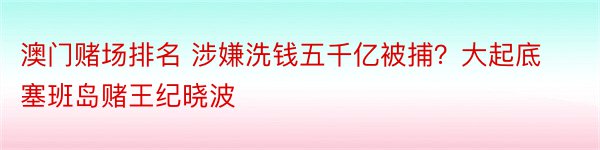 澳门赌场排名 涉嫌洗钱五千亿被捕？大起底塞班岛赌王纪晓波