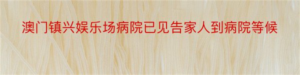 澳门镇兴娱乐场病院已见告家人到病院等候