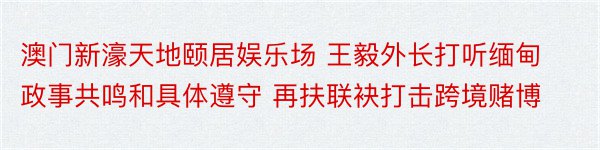 澳门新濠天地颐居娱乐场 王毅外长打听缅甸政事共鸣和具体遵守 再扶联袂打击跨境赌博