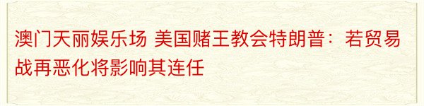 澳门天丽娱乐场 美国赌王教会特朗普：若贸易战再恶化将影响其连任