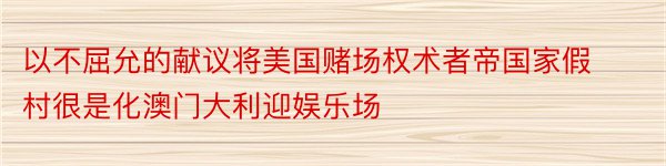 以不屈允的献议将美国赌场权术者帝国家假村很是化澳门大利迎娱乐场