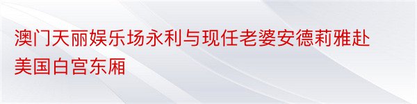 澳门天丽娱乐场永利与现任老婆安德莉雅赴美国白宫东厢