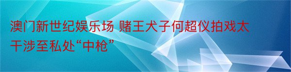 澳门新世纪娱乐场 赌王犬子何超仪拍戏太干涉至私处“中枪”