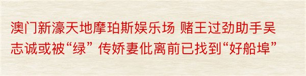 澳门新濠天地摩珀斯娱乐场 赌王过劲助手吴志诚或被“绿” 传娇妻仳离前已找到“好船埠”