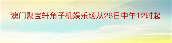 澳门聚宝轩角子机娱乐场从26日中午12时起