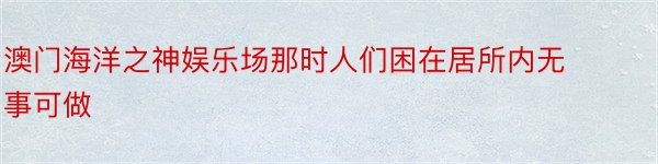 澳门海洋之神娱乐场那时人们困在居所内无事可做