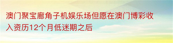 澳门聚宝廊角子机娱乐场但愿在澳门博彩收入资历12个月低迷期之后