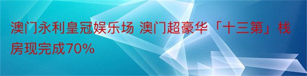 澳门永利皇冠娱乐场 澳门超豪华「十三第」栈房现完成70%