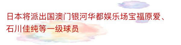 日本将派出国澳门银河华都娱乐场宝福原爱、石川佳纯等一级球员