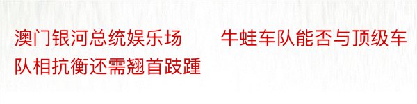 澳门银河总统娱乐场　　牛蛙车队能否与顶级车队相抗衡还需翘首跂踵