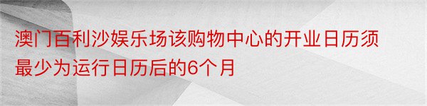 澳门百利沙娱乐场该购物中心的开业日历须最少为运行日历后的6个月