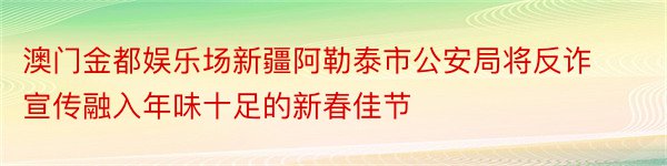 澳门金都娱乐场新疆阿勒泰市公安局将反诈宣传融入年味十足的新春佳节