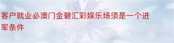 客户就业必澳门金碧汇彩娱乐场须是一个进军条件