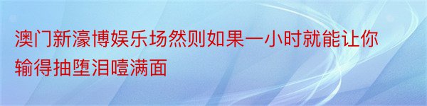 澳门新濠博娱乐场然则如果一小时就能让你输得抽堕泪噎满面