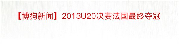 【博狗新闻】2013U20决赛法国最终夺冠