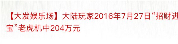 【大发娱乐场】大陆玩家2016年7月27日“招财进宝”老虎机中204万元