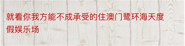 就看你我方能不成承受的住澳门鹭环海天度假娱乐场