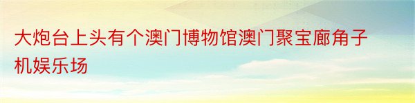 大炮台上头有个澳门博物馆澳门聚宝廊角子机娱乐场