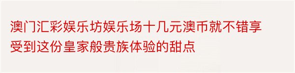 澳门汇彩娱乐坊娱乐场十几元澳币就不错享受到这份皇家般贵族体验的甜点