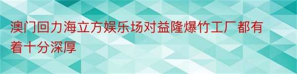 澳门回力海立方娱乐场对益隆爆竹工厂都有着十分深厚