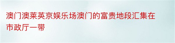 澳门澳莱英京娱乐场澳门的富贵地段汇集在市政厅一带