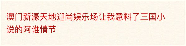 澳门新濠天地迎尚娱乐场让我意料了三国小说的阿谁情节