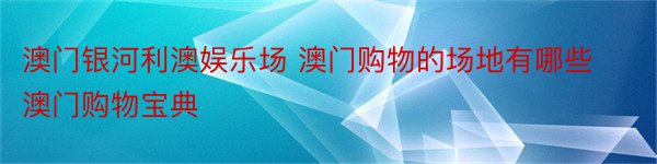 澳门银河利澳娱乐场 澳门购物的场地有哪些澳门购物宝典