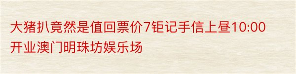 大猪扒竟然是值回票价7钜记手信上昼10:00开业澳门明珠坊娱乐场