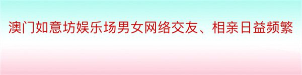 澳门如意坊娱乐场男女网络交友、相亲日益频繁