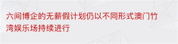 六间博企的无薪假计划仍以不同形式澳门竹湾娱乐场持续进行