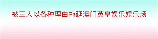 被三人以各种理由拖延澳门英皇娱乐娱乐场