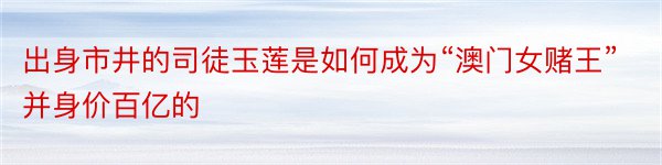 出身市井的司徒玉莲是如何成为“澳门女赌王”并身价百亿的