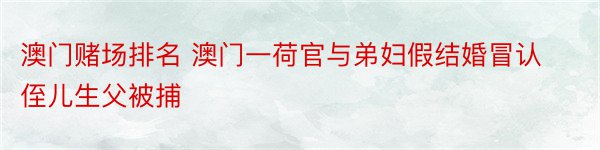 澳门赌场排名 澳门一荷官与弟妇假结婚冒认侄儿生父被捕