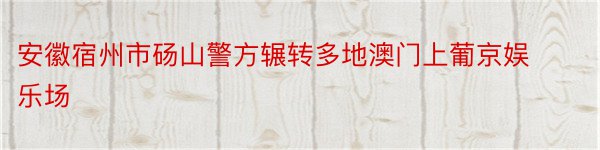 安徽宿州市砀山警方辗转多地澳门上葡京娱乐场