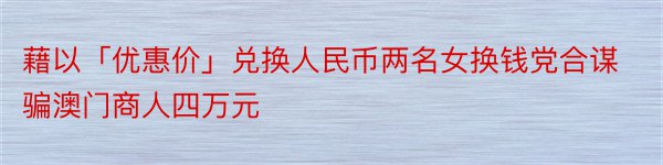 藉以「优惠价」兑换人民币两名女换钱党合谋骗澳门商人四万元