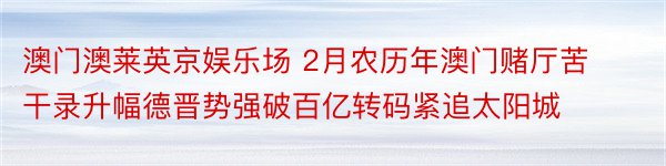 澳门澳莱英京娱乐场 2月农历年澳门赌厅苦干录升幅德晋势强破百亿转码紧追太阳城