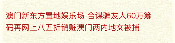 澳门新东方置地娱乐场 合谋骗友人60万筹码再网上八五折销赃澳门两内地女被捕