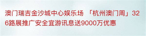 澳门瑞吉金沙城中心娱乐场 「杭州澳门周」326路展推广安全宜游讯息送9000万优惠